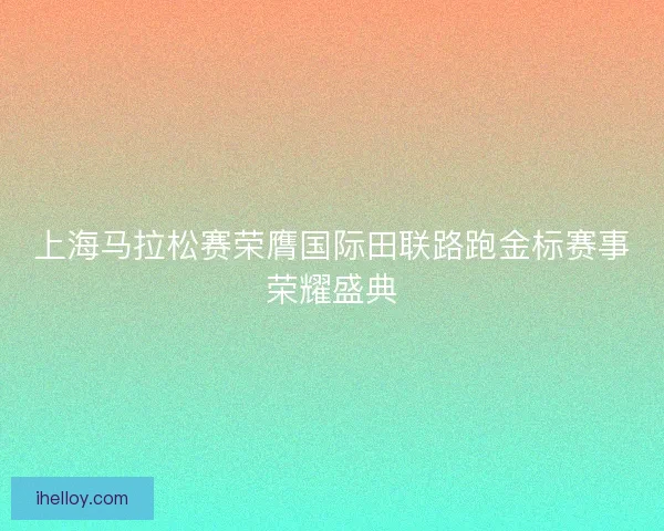 上海马拉松赛荣膺国际田联路跑金标赛事荣耀盛典