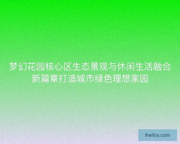 梦幻花园核心区生态景观与休闲生活融合新篇章打造城市绿色理想家园