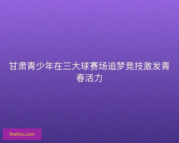 甘肃青少年在三大球赛场追梦竞技激发青春活力
