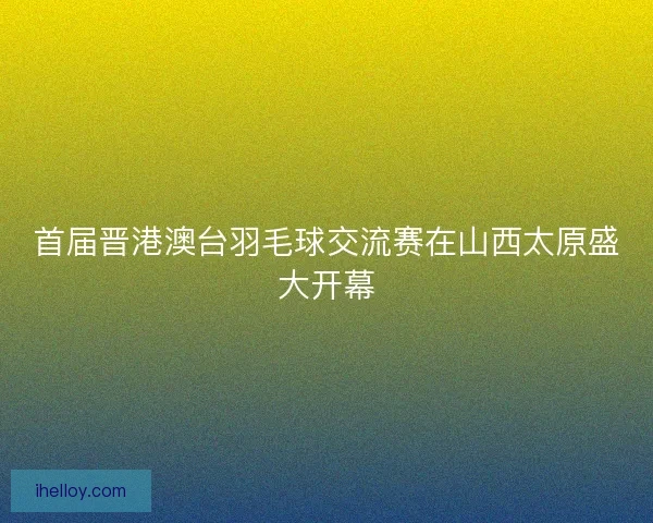 首届晋港澳台羽毛球交流赛在山西太原盛大开幕