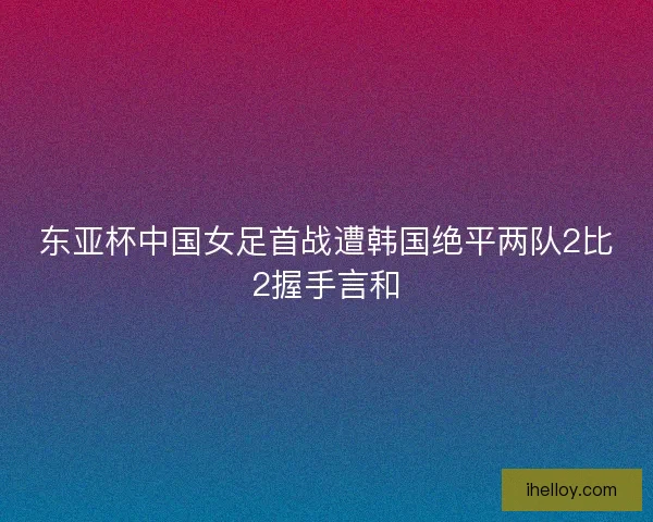 东亚杯中国女足首战遭韩国绝平两队2比2握手言和