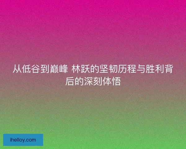 从低谷到巅峰 林跃的坚韧历程与胜利背后的深刻体悟