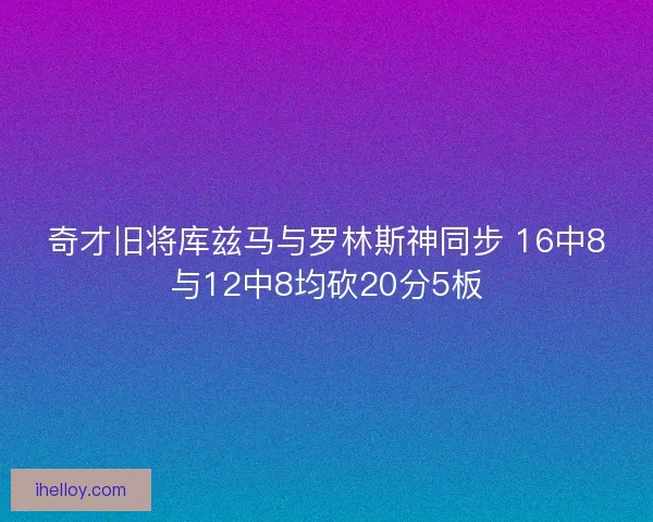 奇才旧将库兹马与罗林斯神同步 16中8与12中8均砍20分5板
