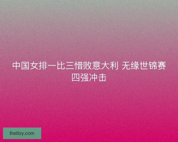 中国女排一比三惜败意大利 无缘世锦赛四强冲击